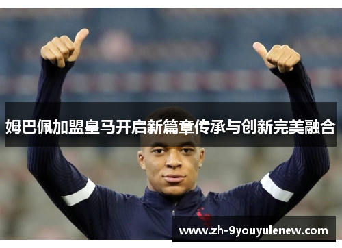 姆巴佩加盟皇马开启新篇章传承与创新完美融合 姆巴佩加盟皇马开启新篇章传承与创新完美融合
