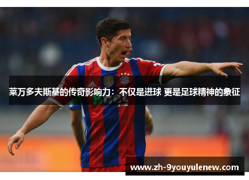 莱万多夫斯基的传奇影响力:不仅是进球 更是足球精神的象征 莱万多夫斯基的传奇影响力:不仅是进球 更是足球精神的象征