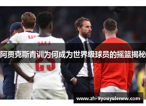 阿贾克斯青训为何成为世界级球员的摇篮揭秘 阿贾克斯青训为何成为世界级球员的摇篮揭秘